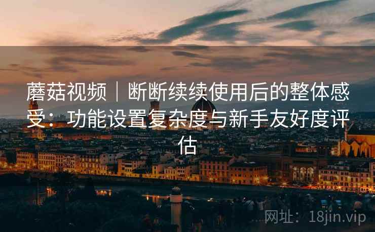 蘑菇视频｜断断续续使用后的整体感受：功能设置复杂度与新手友好度评估