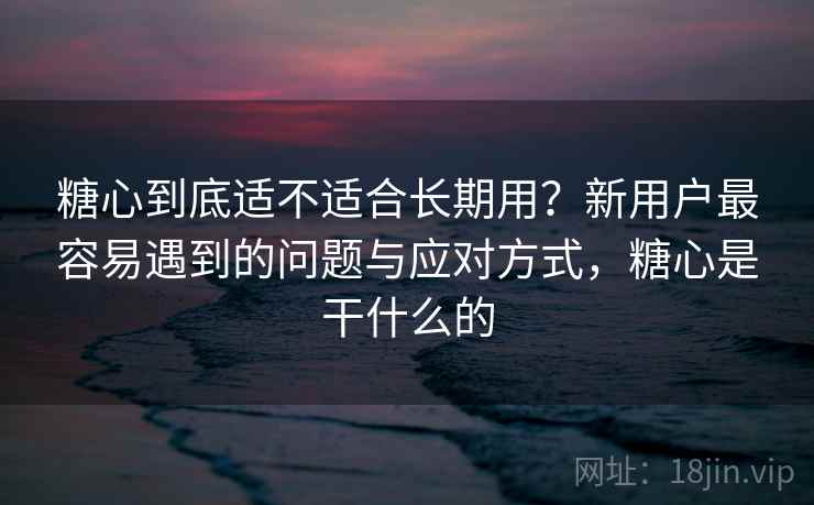 糖心到底适不适合长期用？新用户最容易遇到的问题与应对方式，糖心是干什么的