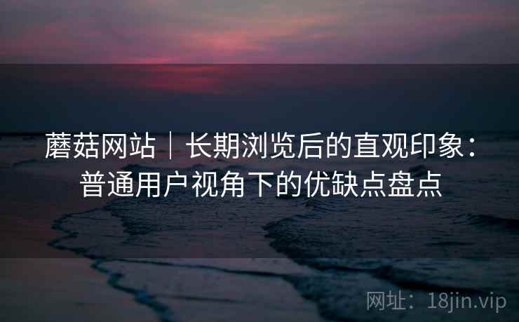 蘑菇网站｜长期浏览后的直观印象：普通用户视角下的优缺点盘点  第1张