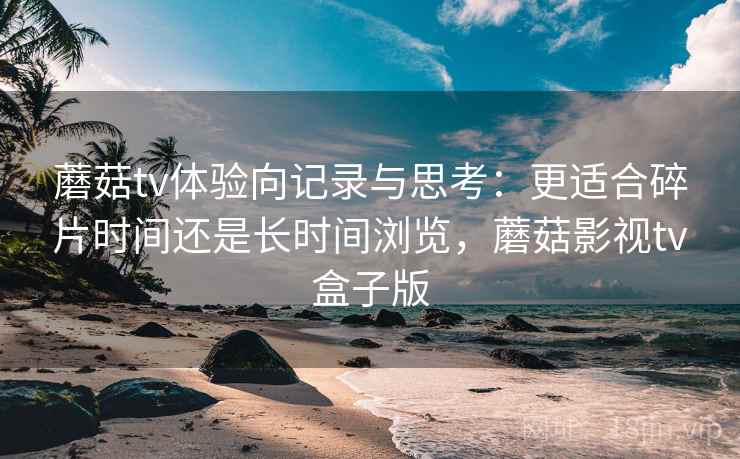 蘑菇tv体验向记录与思考：更适合碎片时间还是长时间浏览，蘑菇影视tv盒子版  第2张