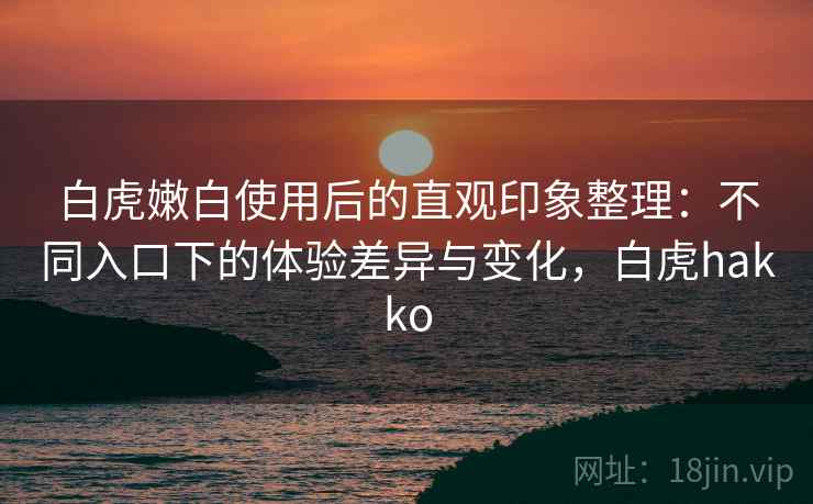 白虎嫩白使用后的直观印象整理：不同入口下的体验差异与变化，白虎hakko  第2张