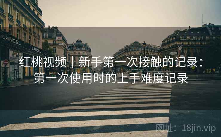 红桃视频|新手第一次接触的记录:第一次使用时的上手难度记录