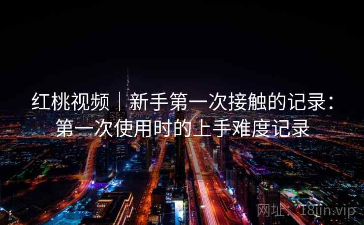 红桃视频|新手第一次接触的记录:第一次使用时的上手难度记录