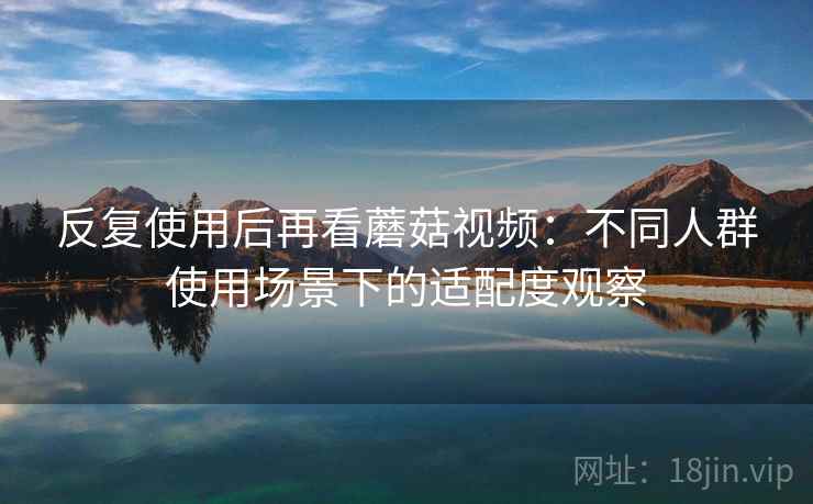 反复使用后再看蘑菇视频：不同人群使用场景下的适配度观察