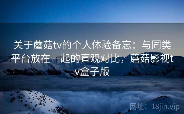 关于蘑菇tv的个人体验备忘：与同类平台放在一起的直观对比，蘑菇影视tv盒子版