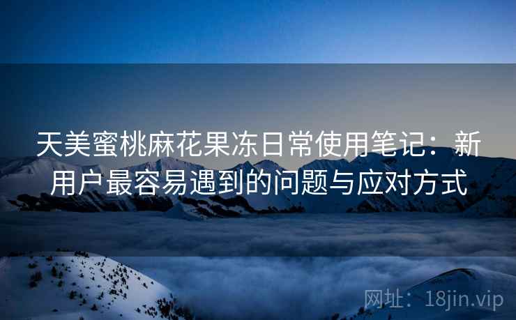 天美蜜桃麻花果冻日常使用笔记:新用户最容易遇到的问题与应对方式 第1张 天美蜜桃麻花果冻日常使用笔记:新用户最容易遇到的问题与应对方式 第1张
