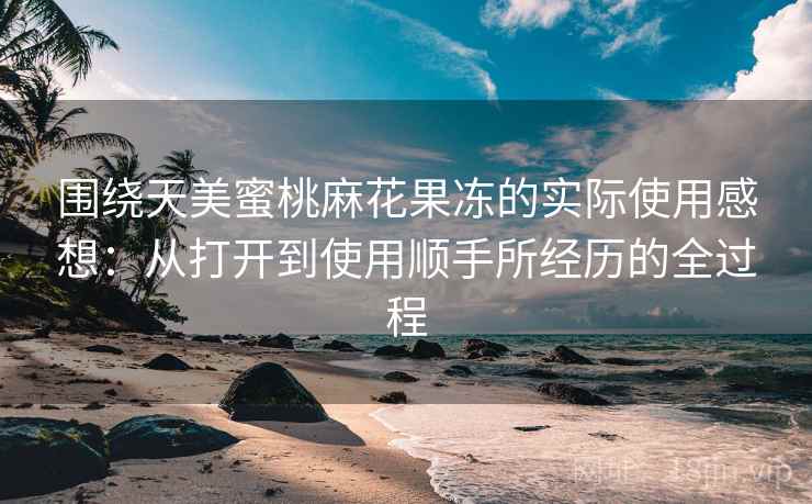 围绕天美蜜桃麻花果冻的实际使用感想：从打开到使用顺手所经历的全过程  第2张