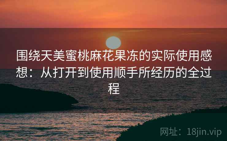 围绕天美蜜桃麻花果冻的实际使用感想：从打开到使用顺手所经历的全过程  第1张