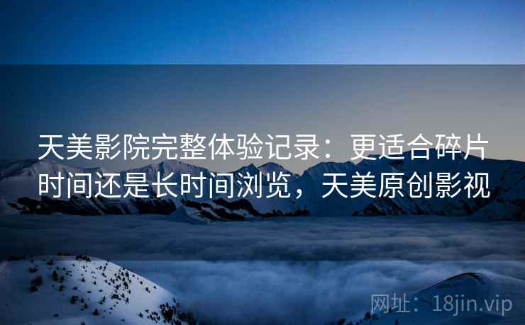天美影院完整体验记录:更适合碎片时间还是长时间浏览,天美原创影视 第2张 天美影院完整体验记录:更适合碎片时间还是长时间浏览,天美原创影视 第2张