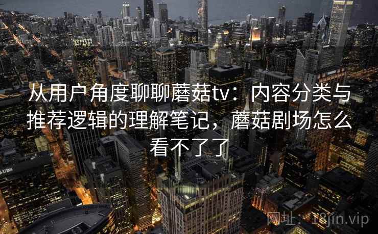 从用户角度聊聊蘑菇tv：内容分类与推荐逻辑的理解笔记，蘑菇剧场怎么看不了了