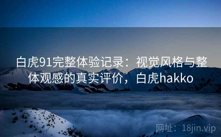 白虎91完整体验记录:视觉风格与整体观感的真实评价,白虎hakko