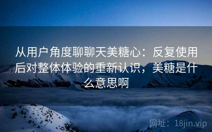 从用户角度聊聊天美糖心:反复使用后对整体体验的重新认识,美糖是什么意思啊