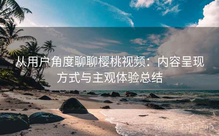 从用户角度聊聊樱桃视频:内容呈现方式与主观体验总结