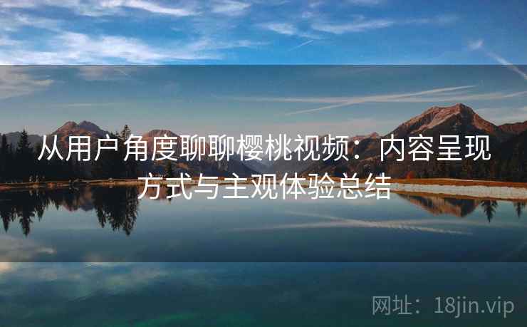 从用户角度聊聊樱桃视频:内容呈现方式与主观体验总结