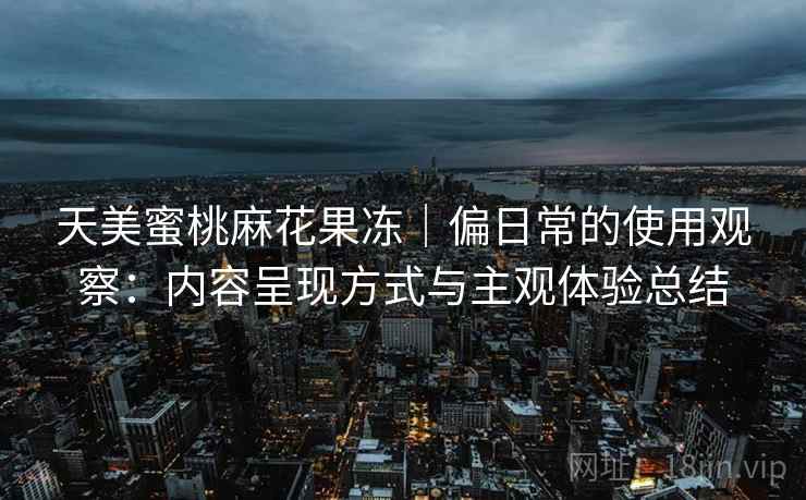 天美蜜桃麻花果冻|偏日常的使用观察:内容呈现方式与主观体验总结