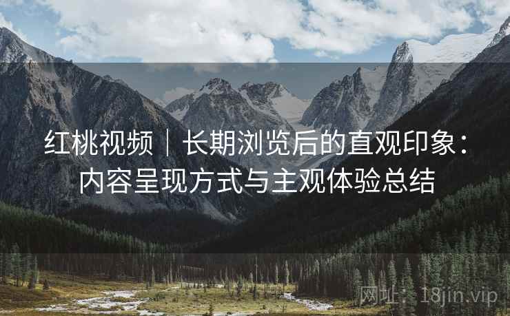 红桃视频|长期浏览后的直观印象:内容呈现方式与主观体验总结