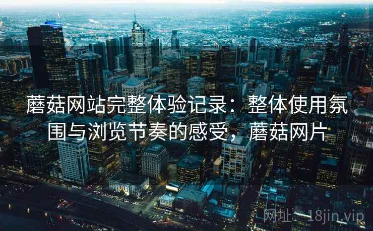 蘑菇网站完整体验记录：整体使用氛围与浏览节奏的感受，蘑菇网片