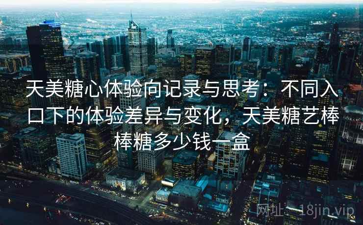 天美糖心体验向记录与思考:不同入口下的体验差异与变化,天美糖艺棒棒糖多少钱一盒