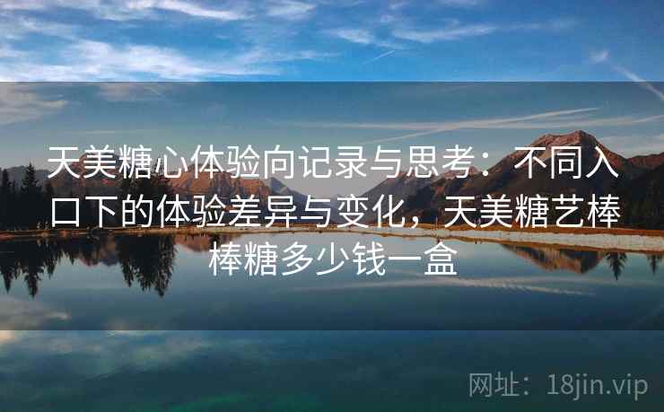 天美糖心体验向记录与思考:不同入口下的体验差异与变化,天美糖艺棒棒糖多少钱一盒