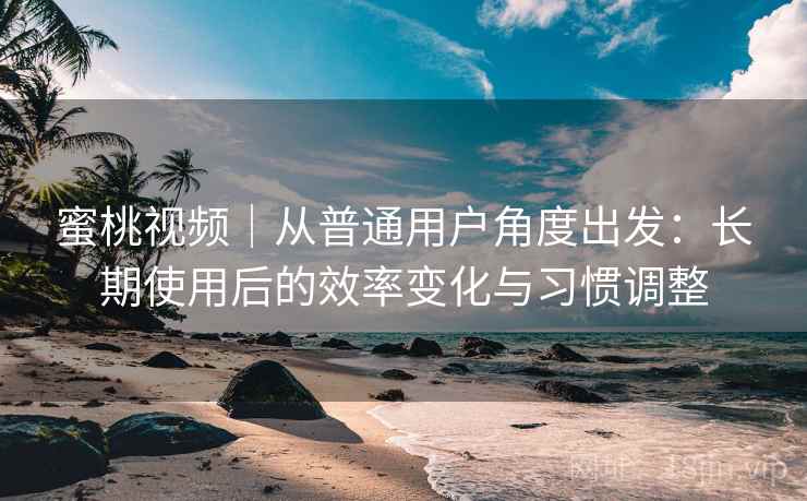 蜜桃视频|从普通用户角度出发:长期使用后的效率变化与习惯调整