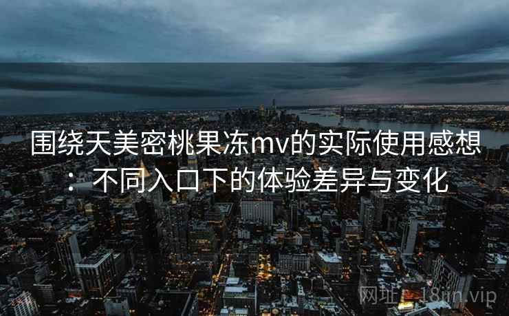 围绕天美密桃果冻mv的实际使用感想：不同入口下的体验差异与变化