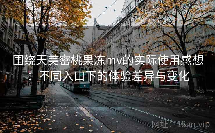 围绕天美密桃果冻mv的实际使用感想：不同入口下的体验差异与变化