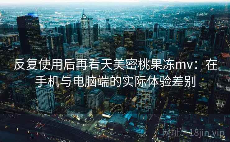 反复使用后再看天美密桃果冻mv:在手机与电脑端的实际体验差别