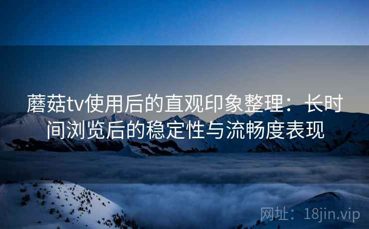 蘑菇tv使用后的直观印象整理：长时间浏览后的稳定性与流畅度表现