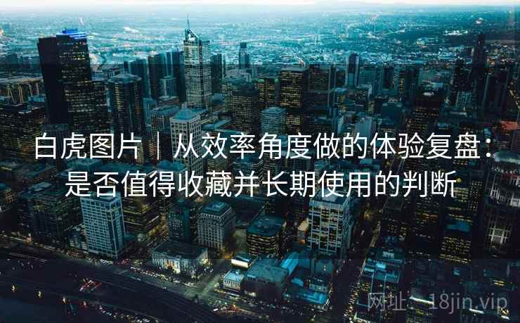 白虎图片｜从效率角度做的体验复盘：是否值得收藏并长期使用的判断