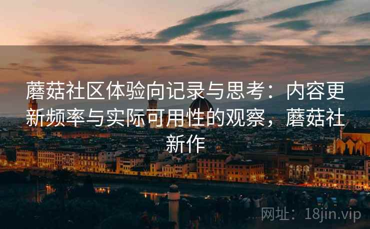 蘑菇社区体验向记录与思考：内容更新频率与实际可用性的观察，蘑菇社新作