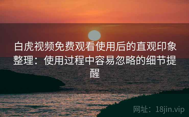 白虎视频免费观看使用后的直观印象整理：使用过程中容易忽略的细节提醒