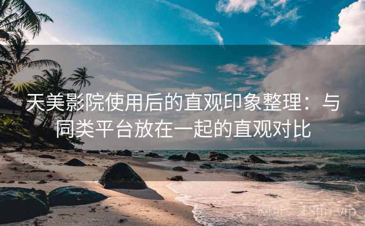 天美影院使用后的直观印象整理：与同类平台放在一起的直观对比