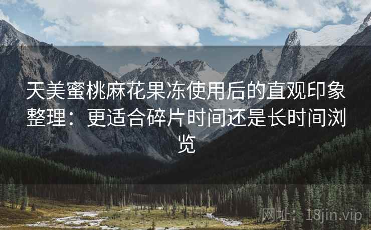天美蜜桃麻花果冻使用后的直观印象整理：更适合碎片时间还是长时间浏览