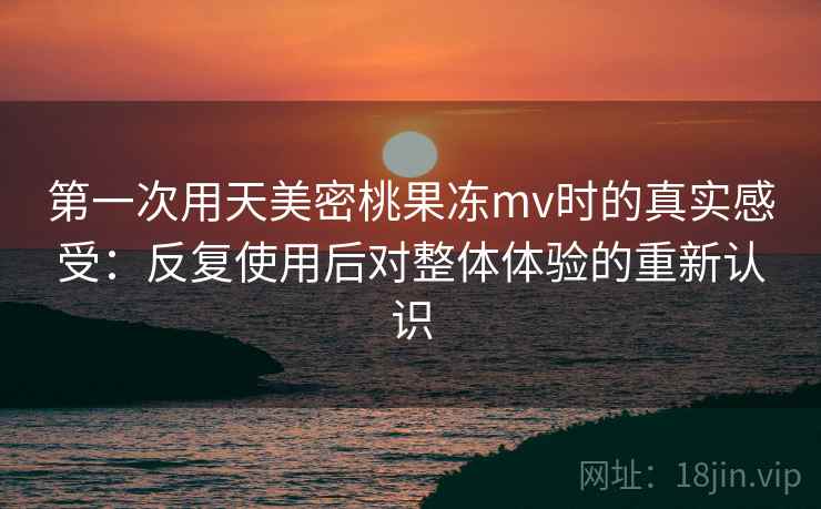 第一次用天美密桃果冻mv时的真实感受：反复使用后对整体体验的重新认识