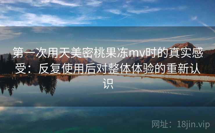 第一次用天美密桃果冻mv时的真实感受：反复使用后对整体体验的重新认识