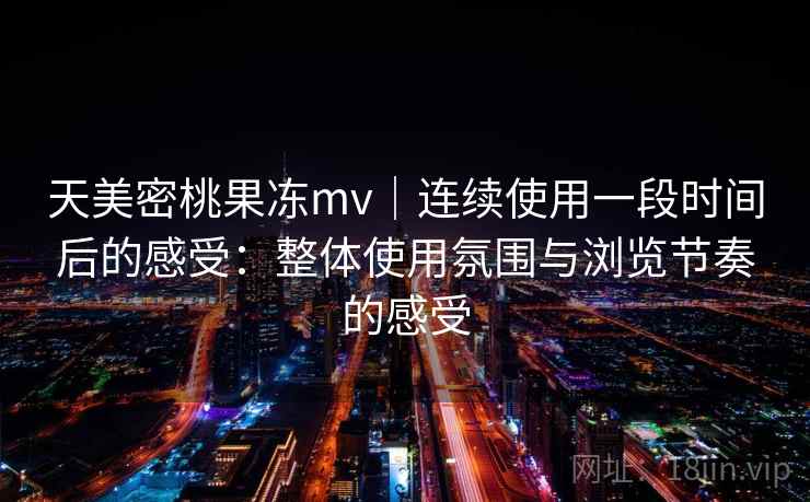 天美密桃果冻mv｜连续使用一段时间后的感受：整体使用氛围与浏览节奏的感受