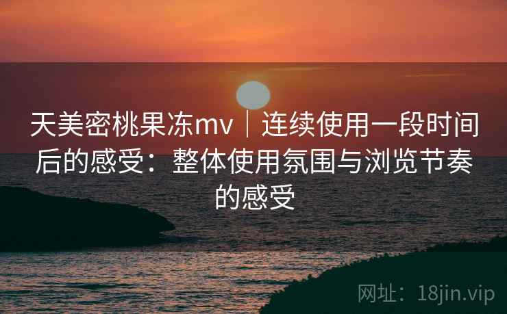 天美密桃果冻mv｜连续使用一段时间后的感受：整体使用氛围与浏览节奏的感受