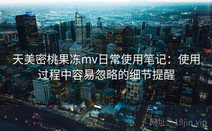 天美密桃果冻mv日常使用笔记：使用过程中容易忽略的细节提醒