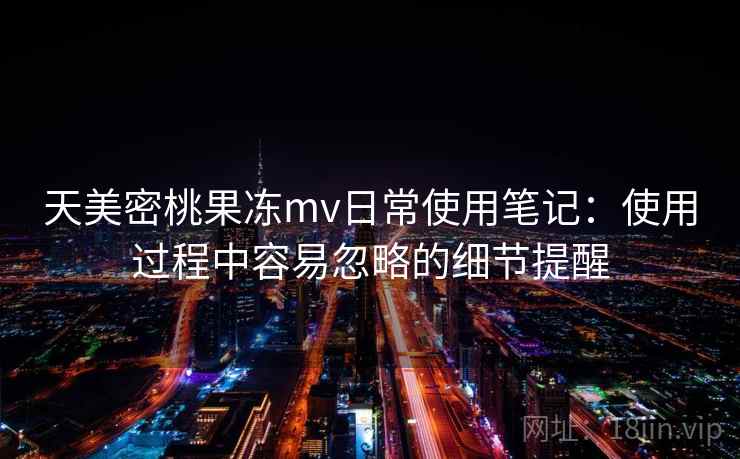 天美密桃果冻mv日常使用笔记：使用过程中容易忽略的细节提醒