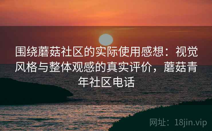 围绕蘑菇社区的实际使用感想：视觉风格与整体观感的真实评价，蘑菇青年社区电话