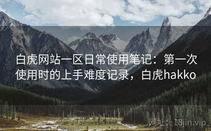 白虎网站一区日常使用笔记：第一次使用时的上手难度记录，白虎hakko