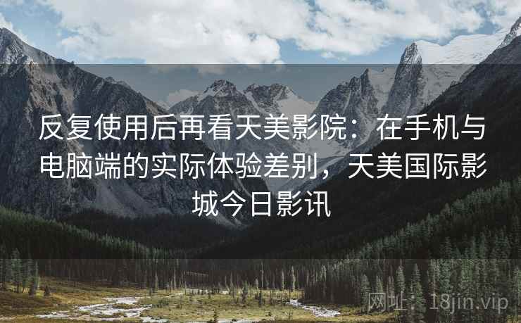 反复使用后再看天美影院：在手机与电脑端的实际体验差别，天美国际影城今日影讯