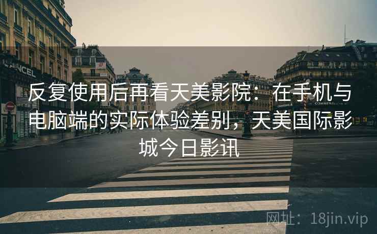 反复使用后再看天美影院：在手机与电脑端的实际体验差别，天美国际影城今日影讯