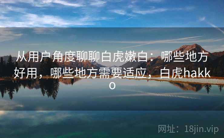 从用户角度聊聊白虎嫩白：哪些地方好用，哪些地方需要适应，白虎hakko