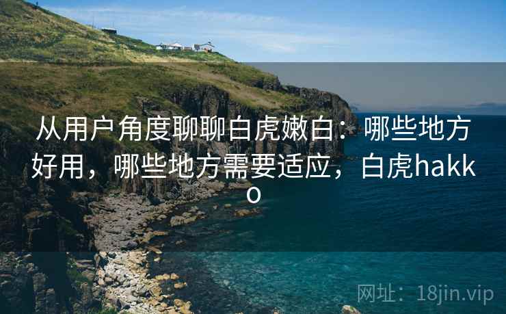 从用户角度聊聊白虎嫩白：哪些地方好用，哪些地方需要适应，白虎hakko