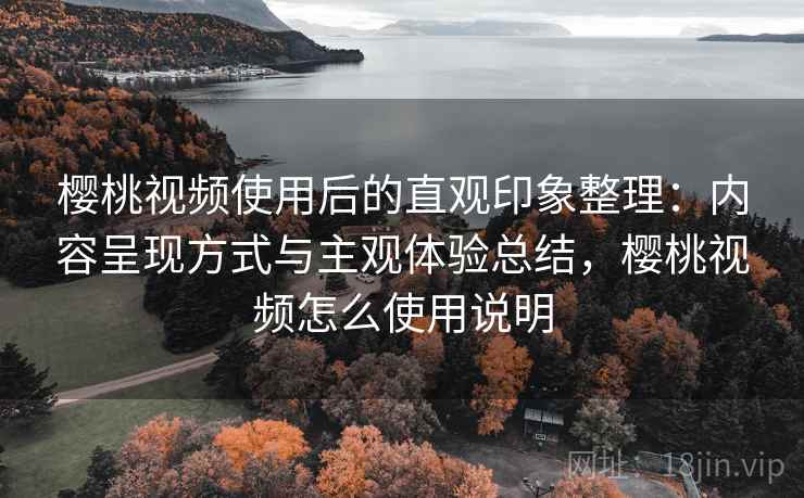 樱桃视频使用后的直观印象整理：内容呈现方式与主观体验总结，樱桃视频怎么使用说明