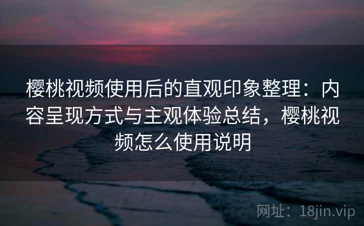 樱桃视频使用后的直观印象整理：内容呈现方式与主观体验总结，樱桃视频怎么使用说明