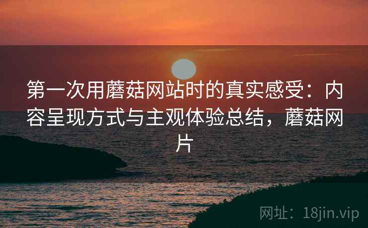 第一次用蘑菇网站时的真实感受：内容呈现方式与主观体验总结，蘑菇网片