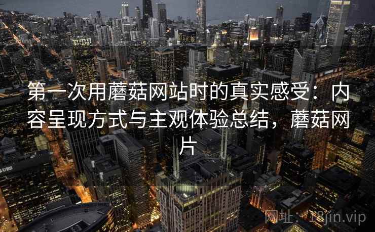 第一次用蘑菇网站时的真实感受：内容呈现方式与主观体验总结，蘑菇网片