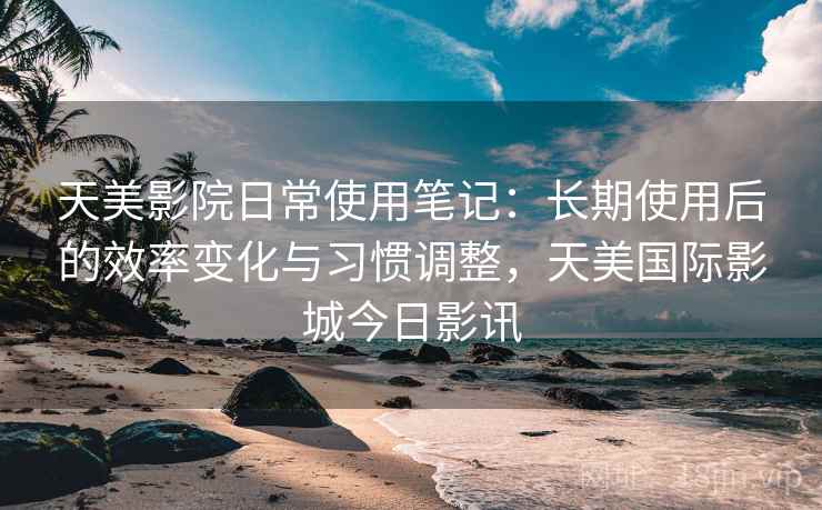 天美影院日常使用笔记：长期使用后的效率变化与习惯调整，天美国际影城今日影讯